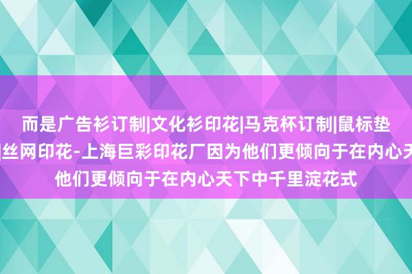 而是广告衫订制|文化衫印花|马克杯订制|鼠标垫定制|热转印烫画|丝网印花-上海巨彩印花厂因为他们更倾向于在内心天下中千里淀花式