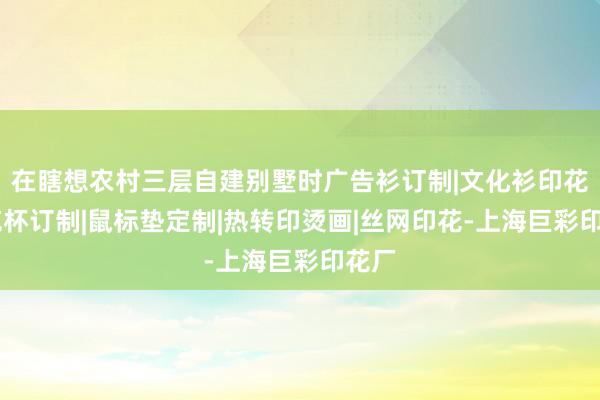 在瞎想农村三层自建别墅时广告衫订制|文化衫印花|马克杯订制|鼠标垫定制|热转印烫画|丝网印花-上海巨彩印花厂