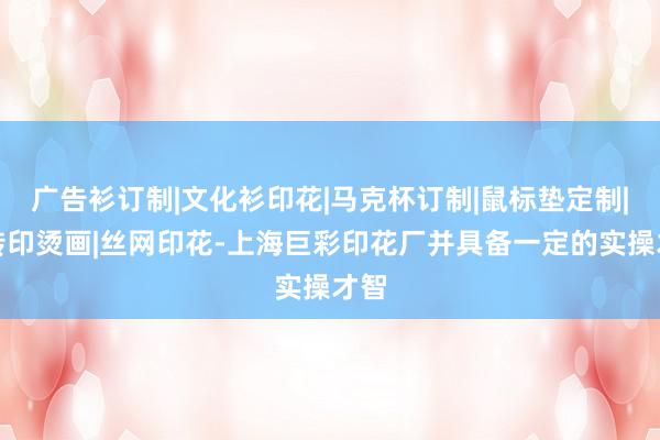 广告衫订制|文化衫印花|马克杯订制|鼠标垫定制|热转印烫画|丝网印花-上海巨彩印花厂并具备一定的实操才智